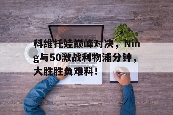 九游体育-科维托娃巅峰对决，Ning与50激战利物浦分钟，大胜胜负难料！-九游体育